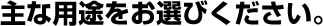 主な用途をお選びください。