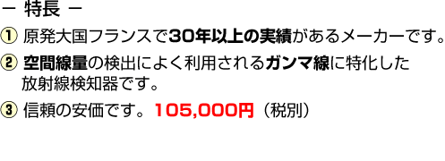 特長(1)原発大国フランスで50年以上の実績があるメーカーです。(2)空間線量の検出によく利用されるガンマ線に特化した放射線検知器です。(3)非常に安価です。105,000円（税別）(4)短納期です。9月中旬入荷予定です。（6/27現在。ただし、各種の状況により、変動の可能性があります。）